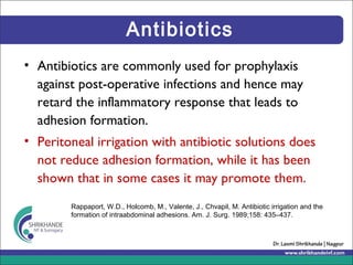 Antibiotics
• Antibiotics are commonly used for prophylaxis
against post-operative infections and hence may
retard the inflammatory response that leads to
adhesion formation.
• Peritoneal irrigation with antibiotic solutions does
not reduce adhesion formation, while it has been
shown that in some cases it may promote them.
Rappaport, W.D., Holcomb, M., Valente, J., Chvapil, M. Antibiotic irrigation and the
formation of intraabdominal adhesions. Am. J. Surg. 1989;158: 435–437.
 