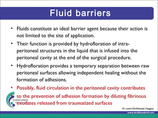 Fluid barriers
• Fluids constitute an ideal barrier agent because their action is
not limited to the site of application.
• Their function is provided by hydrofloration of intra-
peritoneal structures in the liquid that is infused into the
peritoneal cavity at the end of the surgical procedure.
• Hydrofloration provides a temporary separation between raw
peritoneal surfaces allowing independent healing without the
formation of adhesions.
• Possibly, fluid circulation in the peritoneal cavity contributes
• to the prevention of adhesion formation by diluting fibrinous
exudates released from traumatized surfaces
 