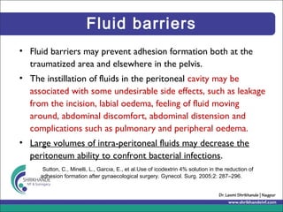 Fluid barriers
• Fluid barriers may prevent adhesion formation both at the
traumatized area and elsewhere in the pelvis.
• The instillation of fluids in the peritoneal cavity may be
associated with some undesirable side effects, such as leakage
from the incision, labial oedema, feeling of fluid moving
around, abdominal discomfort, abdominal distension and
complications such as pulmonary and peripheral oedema.
• Large volumes of intra-peritoneal fluids may decrease the
peritoneum ability to confront bacterial infections.
Sutton, C., Minelli, L., Garcıa, E., et al.Use of icodextrin 4% solution in the reduction of
adhesion formation after gynaecological surgery. Gynecol. Surg. 2005;2: 287–296.
 