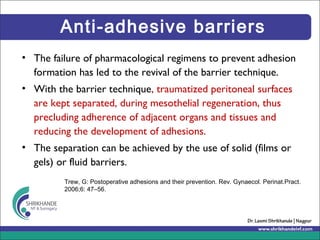 Anti-adhesive barriers
• The failure of pharmacological regimens to prevent adhesion
formation has led to the revival of the barrier technique.
• With the barrier technique, traumatized peritoneal surfaces
are kept separated, during mesothelial regeneration, thus
precluding adherence of adjacent organs and tissues and
reducing the development of adhesions.
• The separation can be achieved by the use of solid (films or
gels) or fluid barriers.
Trew, G: Postoperative adhesions and their prevention. Rev. Gynaecol. Perinat.Pract.
2006;6: 47–56.
 