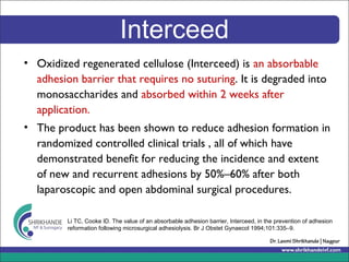 Interceed
• Oxidized regenerated cellulose (Interceed) is an absorbable
adhesion barrier that requires no suturing. It is degraded into
monosaccharides and absorbed within 2 weeks after
application.
• The product has been shown to reduce adhesion formation in
randomized controlled clinical trials , all of which have
demonstrated benefit for reducing the incidence and extent
of new and recurrent adhesions by 50%–60% after both
laparoscopic and open abdominal surgical procedures.
Li TC, Cooke ID. The value of an absorbable adhesion barrier, Interceed, in the prevention of adhesion
reformation following microsurgical adhesiolysis. Br J Obstet Gynaecol 1994;101:335–9.
 