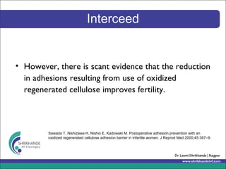 Interceed
• However, there is scant evidence that the reduction
in adhesions resulting from use of oxidized
regenerated cellulose improves fertility.
Sawada T, Nishizawa H, Nishio E, Kadowaki M. Postoperative adhesion prevention with an
oxidized regenerated cellulose adhesion barrier in infertile women. J Reprod Med 2000;45:387–9.
 