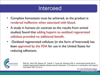 Interceed
• Complete hemostasis must be achieved, as the product is
rendered ineffective when saturated with blood.
• A study in humans (in contrast to the results from animal
studies) found that adding heparin to oxidized regenerated
cellulose provided no additional benefit .
• Oxidized regenerated cellulose (in the form of Interceed) has
been approved by the FDA for use in the United States for
reducing adhesions.
Reid RL, Hahn PM, Spence JE, Tulandi T, Yuzpe AA, Wiseman DM. A randomized clinical trial of
oxidized regenerated cellulose adhesion barrier (Interceed, TC7) alone or in combination with heparin.
Fertil Steril 1997; 67:23–9.
 