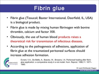 Fibrin glue
• Fibrin glue (Tissucol; Baxter International, Deerfield, IL, USA)
is a biological product.
• Fibrin glue is made by mixing human fibrinogen with bovine
thrombin, calcium and factor XIII.
• Obviously, the use of human blood products raises a
theoretical risk for transmission of infectious diseases.
• According to the pathogenesis of adhesions, application of
fibrin glue at the traumatized peritoneal surfaces should
increase adhesion formation.
Evrard, V.A., De Bellis, A., Boeckx, W., Brosens, I.A. Peritoneal healing after fibrin
glue application: a comparative study in a rat model. Hum. Reprod. 1996;11: 1877–
1880.
 