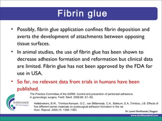 Fibrin glue
• Possibly, fibrin glue application confines fibrin deposition and
averts the development of attachments between opposing
tissue surfaces.
• In animal studies, the use of fibrin glue has been shown to
decrease adhesion formation and reformation but clinical data
are limited. Fibrin glue has not been approved by the FDA for
use in USA.
• So far, no relevant data from trials in humans have been
published.
The Practice Committee of the ASRM. Control and prevention of peritoneal adhesions
in gynecologic surgery. Fertil. Steril. 2006;86: S1–S5.
Hellebrekers, B.W., Trimbos-Kemper, G.C., van Blitterswijk, C.A., Bakkum, E.A.,Trimbos, J.B. Effects of
five different barrier materials on postsurgical adhesion formation in the rat.
Hum. Reprod. 2000;15: 1358–1363.
 