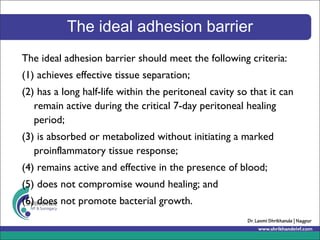 The ideal adhesion barrier
The ideal adhesion barrier should meet the following criteria:
(1) achieves effective tissue separation;
(2) has a long half-life within the peritoneal cavity so that it can
remain active during the critical 7-day peritoneal healing
period;
(3) is absorbed or metabolized without initiating a marked
proinflammatory tissue response;
(4) remains active and effective in the presence of blood;
(5) does not compromise wound healing; and
(6) does not promote bacterial growth.
 