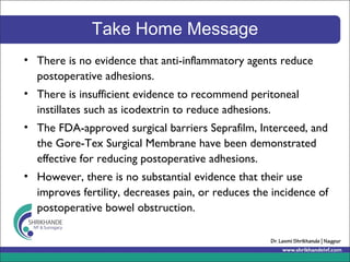 Take Home Message
• There is no evidence that anti-inflammatory agents reduce
postoperative adhesions.
• There is insufficient evidence to recommend peritoneal
instillates such as icodextrin to reduce adhesions.
• The FDA-approved surgical barriers Seprafilm, Interceed, and
the Gore-Tex Surgical Membrane have been demonstrated
effective for reducing postoperative adhesions.
• However, there is no substantial evidence that their use
improves fertility, decreases pain, or reduces the incidence of
postoperative bowel obstruction.
 