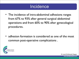 Incidence
• The incidence of intra-abdominal adhesions ranges
from 67% to 93% after general surgical abdominal
operations and from 60% to 90% after gynecological
procedures.
• adhesion formation is considered as one of the most
common post-operative complications .
 