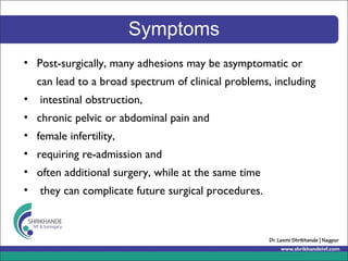 Symptoms
• Post-surgically, many adhesions may be asymptomatic or
can lead to a broad spectrum of clinical problems, including
• intestinal obstruction,
• chronic pelvic or abdominal pain and
• female infertility,
• requiring re-admission and
• often additional surgery, while at the same time
• they can complicate future surgical procedures.
 