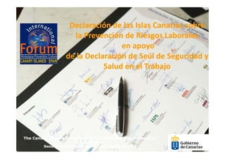 Declaración de las Islas Canarias sobre
                    Declaración de las Islas Canarias sobre
                     la Prevención de Riesgos Laborales
                                   en apoyo 
                   de la Declaración de Seúl de Seguridad y 
                              Salud en el Trabajo




The Canary Islands Statement on Occupational Risk Prevention
                        in support of the
         Seoul Declaration on Safety and Health at work
 