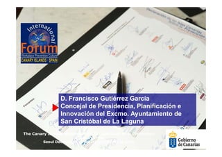 D. Francisco Gutiérrez García
                 D F     i    G tié     G í
                 Concejal de Presidencia, Planificación e
                 Innovación del Excmo. Ayuntamiento de
                                Excmo
                 San Cristóbal de La Laguna
The Canary Islands Statement on Occupational Risk Prevention
                        in support of the
         Seoul Declaration on Safety and Health at work
 