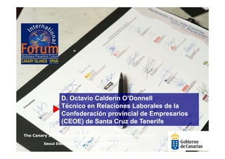 D. Octavio Calderín O’Donnell
                 D
                 Técnico en Relaciones Laborales de la
                 Confederación provincial de Empresarios
                 (CEOE) de Santa Cruz de Tenerife

The Canary Islands Statement on Occupational Risk Prevention
                        in support of the
         Seoul Declaration on Safety and Health at work
 