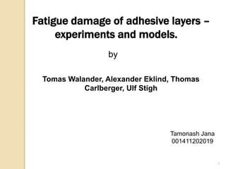 Fatigue damage of adhesive layers – 
experiments and models. 
by 
Tomas Walander, Alexander Eklind, Thomas 
Carlberger, Ulf Stigh 
1 
Tamonash Jana 
001411202019 
 