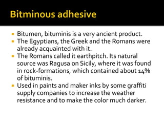  Bitumen, bituminis is a very ancient product.
 The Egyptians, the Greek and the Romans were
already acquainted with it.
 The Romans called it earthpitch. Its natural
source was Ragusa on Sicily, where it was found
in rock-formations, which contained about 14%
of bituminis.
 Used in paints and maker inks by some graffiti
supply companies to increase the weather
resistance and to make the color much darker.
 