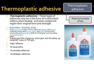  Thermoplastic adhesives – These types of
adhesives may be in the form of a solid which
softens when heated and when cooled will
regain their original form and strength.
 POLYVINYL ACETATE (PVA)
 As an emulsion in water, PVA is sold as an adhesive for porous
materials, particularly wood, paper, and cloth. It is the most
commonly used wood glue, both as "white glue" and the yellow
"carpenter's glue."
Uses
 A wood glue PVA is known as 'white glue' and the yellow as
carpenter's glue or PVA glue.

 Paper adhesive.

 In handicrafts.
 An envelope adhesives.
 As wallpaper adhesives.
Thermoplastic
adhesive
Polyvinyl acetate
(PVA)
 
