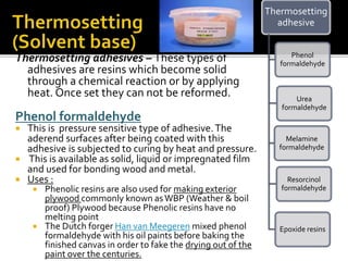 Thermosetting adhesives – These types of
adhesives are resins which become solid
through a chemical reaction or by applying
heat. Once set they can not be reformed.
Phenol formaldehyde
 This is pressure sensitive type of adhesive.The
aderend surfaces after being coated with this
adhesive is subjected to curing by heat and pressure.
 This is available as solid, liquid or impregnated film
and used for bonding wood and metal.
 Uses :
 Phenolic resins are also used for making exterior
plywood commonly known asWBP (Weather & boil
proof) Plywood because Phenolic resins have no
melting point
 The Dutch forger Han van Meegeren mixed phenol
formaldehyde with his oil paints before baking the
finished canvas in order to fake the drying out of the
paint over the centuries.
Thermosetting
adhesive
Phenol
formaldehyde
Urea
formaldehyde
Melamine
formaldehyde
Resorcinol
formaldehyde
Epoxide resins
 
