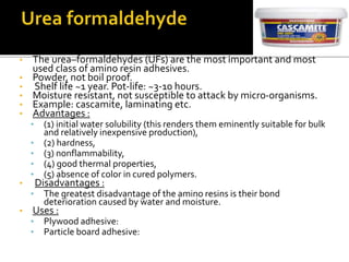 • The urea–formaldehydes (UFs) are the most important and most
used class of amino resin adhesives.
• Powder, not boil proof.
• Shelf life ~1 year. Pot-life: ~3-10 hours.
• Moisture resistant, not susceptible to attack by micro-organisms.
• Example: cascamite, laminating etc.
• Advantages :
• (1) initial water solubility (this renders them eminently suitable for bulk
and relatively inexpensive production),
• (2) hardness,
• (3) nonflammability,
• (4) good thermal properties,
• (5) absence of color in cured polymers.
• Disadvantages :
• The greatest disadvantage of the amino resins is their bond
deterioration caused by water and moisture.
• Uses :
• Plywood adhesive:
• Particle board adhesive:
 
