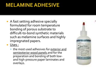  A fast setting adhesive specially
formulated for room temperature
bonding of porous substrate to
difficult-to-bond synthetic materials
such as melamine surfaces and highly
impregnated papers.
 Uses :
 the most used adhesives for exterior and
semiexterior wood panels and for the
preparation and bonding of both low-
and high-pressure paper laminates and
overlays.
 