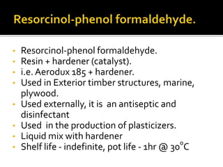 • Resorcinol-phenol formaldehyde.
• Resin + hardener (catalyst).
• i.e. Aerodux 185 + hardener.
• Used in Exterior timber structures, marine,
plywood.
• Used externally, it is an antiseptic and
disinfectant
• Used in the production of plasticizers.
• Liquid mix with hardener
• Shelf life - indefinite, pot life - 1hr @ 30o
C
 
