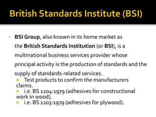 • BSI Group, also known in its home market as
the British Standards Institution (or BSI), is a
multinational business services provider whose
principal activity is the production of standards and the
supply of standards-related services.
 Test products to confirm the manufacturers
claims.
 i.e. BS 1204:1979 (adhesives for constructional
work in wood).
 i.e. BS 1203:1979 (adhesives for plywood).
 