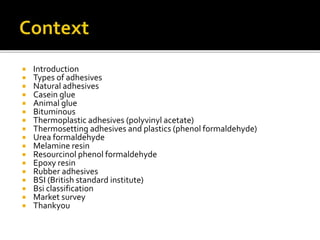  Introduction
 Types of adhesives
 Natural adhesives
 Casein glue
 Animal glue
 Bituminous
 Thermoplastic adhesives (polyvinyl acetate)
 Thermosetting adhesives and plastics (phenol formaldehyde)
 Urea formaldehyde
 Melamine resin
 Resourcinol phenol formaldehyde
 Epoxy resin
 Rubber adhesives
 BSI (British standard institute)
 Bsi classification
 Market survey
 Thankyou
 