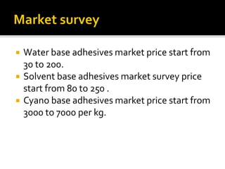  Water base adhesives market price start from
30 to 200.
 Solvent base adhesives market survey price
start from 80 to 250 .
 Cyano base adhesives market price start from
3000 to 7000 per kg.
 
