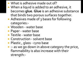  What is adhesive made out of?
 When a liquid is added to an adhesive, it
becomes glue. Glue is an adhesive substance
that binds two porous surfaces together.
 Adhesives made of 3 bases for following
categories:-
 Wooden - water base
 Paper - water base
 Textile - water base
 Construction - solvent base
 Plastic , glass - cyno base
 :- as we go down in above category the price,
flammability is also increase with their
strength:-
 
