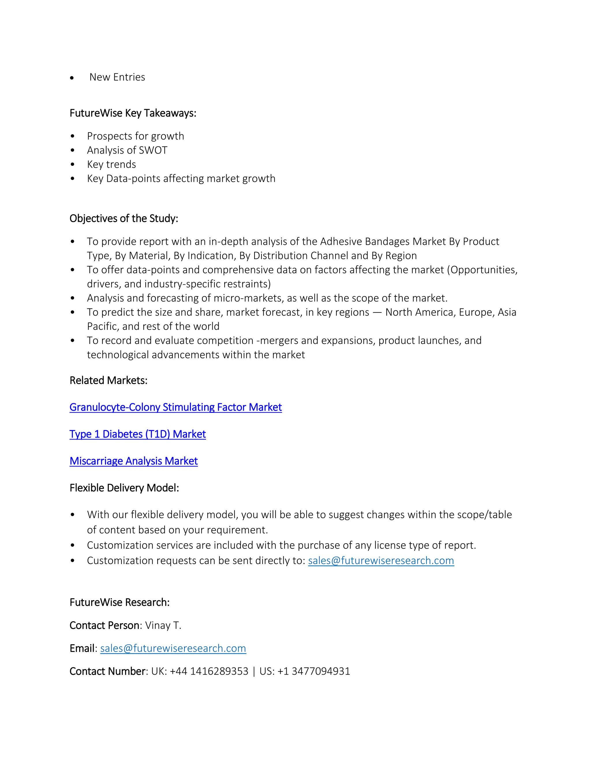  New Entries
FutureWise Key Takeaways:
• Prospects for growth
• Analysis of SWOT
• Key trends
• Key Data-points affecting market growth
Objectives of the Study:
• To provide report with an in-depth analysis of the Adhesive Bandages Market By Product
Type, By Material, By Indication, By Distribution Channel and By Region
• To offer data-points and comprehensive data on factors affecting the market (Opportunities,
drivers, and industry-specific restraints)
• Analysis and forecasting of micro-markets, as well as the scope of the market.
• To predict the size and share, market forecast, in key regions — North America, Europe, Asia
Pacific, and rest of the world
• To record and evaluate competition -mergers and expansions, product launches, and
technological advancements within the market
Related Markets:
Granulocyte-Colony Stimulating Factor Market
Type 1 Diabetes (T1D) Market
Miscarriage Analysis Market
Flexible Delivery Model:
• With our flexible delivery model, you will be able to suggest changes within the scope/table
of content based on your requirement.
• Customization services are included with the purchase of any license type of report.
• Customization requests can be sent directly to: sales@futurewiseresearch.com
FutureWise Research:
Contact Person: Vinay T.
Email: sales@futurewiseresearch.com
Contact Number: UK: +44 1416289353 | US: +1 3477094931
 