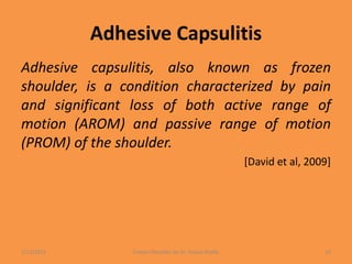 Adhesive Capsulitis
Adhesive capsulitis, also known as frozen
shoulder, is a condition characterized by pain
and significant loss of both active range of
motion (AROM) and passive range of motion
(PROM) of the shoulder.
[David et al, 2009]
1/13/2021 Frozen Shoulder by Dr. Shazia Khalfe 10
 
