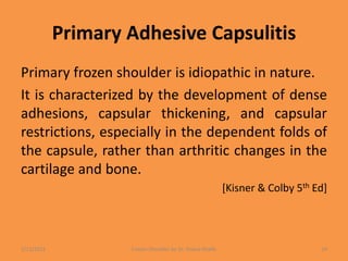 Primary Adhesive Capsulitis
Primary frozen shoulder is idiopathic in nature.
It is characterized by the development of dense
adhesions, capsular thickening, and capsular
restrictions, especially in the dependent folds of
the capsule, rather than arthritic changes in the
cartilage and bone.
[Kisner & Colby 5th Ed]
1/13/2021 Frozen Shoulder by Dr. Shazia Khalfe 14
 
