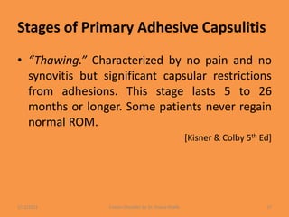 Stages of Primary Adhesive Capsulitis
• “Thawing.” Characterized by no pain and no
synovitis but significant capsular restrictions
from adhesions. This stage lasts 5 to 26
months or longer. Some patients never regain
normal ROM.
[Kisner & Colby 5th Ed]
1/13/2021 Frozen Shoulder by Dr. Shazia Khalfe 17
 