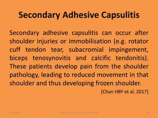 Secondary Adhesive Capsulitis
Secondary adhesive capsulitis can occur after
shoulder injuries or immobilisation (e.g. rotator
cuff tendon tear, subacromial impingement,
biceps tenosynovitis and calcific tendonitis).
These patients develop pain from the shoulder
pathology, leading to reduced movement in that
shoulder and thus developing frozen shoulder.
[Chan HBY et al, 2017]
1/13/2021 Frozen Shoulder by Dr. Shazia Khalfe 18
 