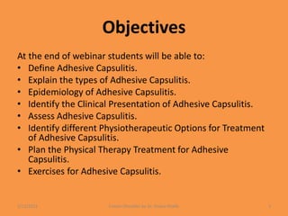 Objectives
At the end of webinar students will be able to:
• Define Adhesive Capsulitis.
• Explain the types of Adhesive Capsulitis.
• Epidemiology of Adhesive Capsulitis.
• Identify the Clinical Presentation of Adhesive Capsulitis.
• Assess Adhesive Capsulitis.
• Identify different Physiotherapeutic Options for Treatment
of Adhesive Capsulitis.
• Plan the Physical Therapy Treatment for Adhesive
Capsulitis.
• Exercises for Adhesive Capsulitis.
1/13/2021 Frozen Shoulder by Dr. Shazia Khalfe 3
 