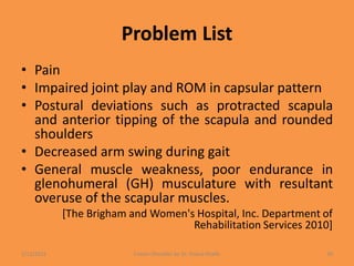 Problem List
• Pain
• Impaired joint play and ROM in capsular pattern
• Postural deviations such as protracted scapula
and anterior tipping of the scapula and rounded
shoulders
• Decreased arm swing during gait
• General muscle weakness, poor endurance in
glenohumeral (GH) musculature with resultant
overuse of the scapular muscles.
[The Brigham and Women's Hospital, Inc. Department of
Rehabilitation Services 2010]
1/13/2021 Frozen Shoulder by Dr. Shazia Khalfe 30
 