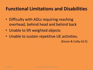 Functional Limitations and Disabilities
• Difficulty with ADLs requiring reaching
overhead, behind head and behind back
• Unable to lift weighted objects
• Unable to sustain repetitive UE activities.
[Kisner & Colby Ed 5]
1/13/2021 Frozen Shoulder by Dr. Shazia Khalfe 31
 