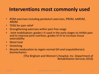 Interventions most commonly used
• ROM exercises including pendulum exercises, PROM, AAROM,
AROM
• TENS for pain relief
• Strengthening exercises within pain free range
• Joint mobilization: grades I-II used in the early stages to inhibit pain
and to improve joint nutrition, grades III-IV to increase tissue
extensibility
• Moist heat
• Stretching
• Muscle reeducation to regain normal GH and scapulothoracic
biomechanics
[The Brigham and Women's Hospital, Inc. Department of
Rehabilitation Services 2010]
1/13/2021 Frozen Shoulder by Dr. Shazia Khalfe 34
 