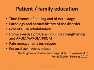 Patient / family education
• Time Frames of healing and of each stage
• Pathology and natural history of the disorder
• Role of PT in rehabilitation
• Home exercise program including strengthening
and AROM/AAROM/PROM
• Pain management techniques
• Postural awareness education
[The Brigham and Women's Hospital, Inc. Department of
Rehabilitation Services 2010]
1/13/2021 Frozen Shoulder by Dr. Shazia Khalfe 36
 