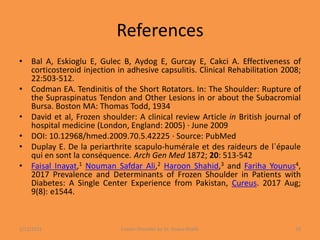 References
• Bal A, Eskioglu E, Gulec B, Aydog E, Gurcay E, Cakci A. Effectiveness of
corticosteroid injection in adhesive capsulitis. Clinical Rehabilitation 2008;
22:503-512.
• Codman EA. Tendinitis of the Short Rotators. In: The Shoulder: Rupture of
the Supraspinatus Tendon and Other Lesions in or about the Subacromial
Bursa. Boston MA: Thomas Todd, 1934
• David et al, Frozen shoulder: A clinical review Article in British journal of
hospital medicine (London, England: 2005) · June 2009
• DOI: 10.12968/hmed.2009.70.5.42225 · Source: PubMed
• Duplay E. De la periarthrite scapulo-humérale et des raideurs de l`épaule
qui en sont la conséquence. Arch Gen Med 1872; 20: 513-542
• Faisal Inayat,1 Nouman Safdar Ali,2 Haroon Shahid,3 and Fariha Younus4,
2017 Prevalence and Determinants of Frozen Shoulder in Patients with
Diabetes: A Single Center Experience from Pakistan, Cureus. 2017 Aug;
9(8): e1544.
1/13/2021 Frozen Shoulder by Dr. Shazia Khalfe 50
 