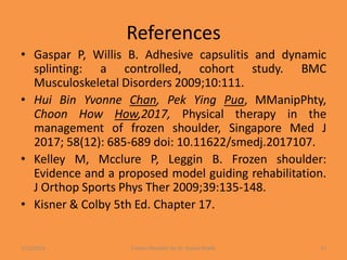 References
• Gaspar P, Willis B. Adhesive capsulitis and dynamic
splinting: a controlled, cohort study. BMC
Musculoskeletal Disorders 2009;10:111.
• Hui Bin Yvonne Chan, Pek Ying Pua, MManipPhty,
Choon How How,2017, Physical therapy in the
management of frozen shoulder, Singapore Med J
2017; 58(12): 685-689 doi: 10.11622/smedj.2017107.
• Kelley M, Mcclure P, Leggin B. Frozen shoulder:
Evidence and a proposed model guiding rehabilitation.
J Orthop Sports Phys Ther 2009;39:135-148.
• Kisner & Colby 5th Ed. Chapter 17.
1/13/2021 Frozen Shoulder by Dr. Shazia Khalfe 51
 
