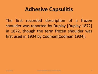 Adhesive Capsulitis
The first recorded description of a frozen
shoulder was reported by Duplay [Duplay 1872]
in 1872, though the term frozen shoulder was
first used in 1934 by Codman[Codman 1934].
1/13/2021 Frozen Shoulder by Dr. Shazia Khalfe 9
 