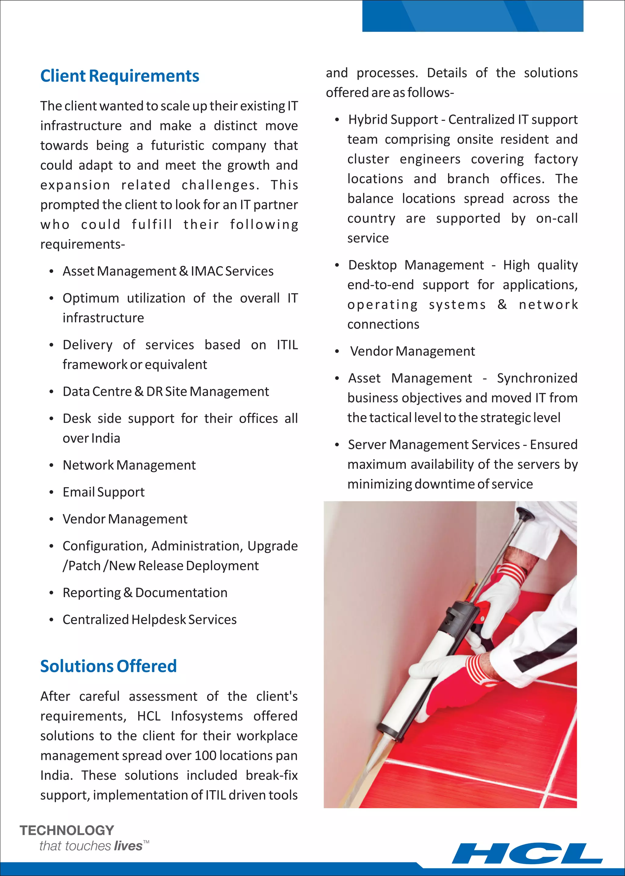 Client Requirements                                        and processes. Details of the solutions
                                                           offered are as follows-
The client wanted to scale up their existing IT
infrastructure and make a distinct move                     Ÿ Hybrid Support - Centralized IT support

towards being a futuristic company that                       team comprising onsite resident and
could adapt to and meet the growth and                        cluster engineers covering factory
expansion related challenges. This                            locations and branch offices. The
prompted the client to look for an IT partner                 balance locations spread across the
w h o c o u l d f u l f i l l t h e i r fo l l o w i n g      country are supported by on-call
requirements-                                                 service

 Ÿ Asset Management & IMAC Services                         Ÿ Desktop Management - High quality
                                                              end-to-end support for applications,
 Ÿ Optimum utilization of the overall IT
                                                              o p e rat i n g syste m s & n e t wo r k
    infrastructure                                            connections
 Ÿ Delivery of services based on ITIL
                                                            Ÿ Vendor Management
    framework or equivalent
                                                            Ÿ Asset Management - Synchronized
 Ÿ Data Centre & DR Site Management
                                                              business objectives and moved IT from
 Ÿ Desk side support for their offices all                    the tactical level to the strategic level
    over India                                              Ÿ Server Management Services - Ensured
 Ÿ Network Management                                         maximum availability of the servers by
                                                              minimizing downtime of service
 Ÿ Email Support

 Ÿ Vendor Management

 Ÿ Configuration, Administration, Upgrade
    /Patch /New Release Deployment
 Ÿ Reporting & Documentation

 Ÿ Centralized Helpdesk Services


Solutions Offered
After careful assessment of the client's
requirements, HCL Infosystems offered
solutions to the client for their workplace
management spread over 100 locations pan
India. These solutions included break-fix
support, implementation of ITIL driven tools
 