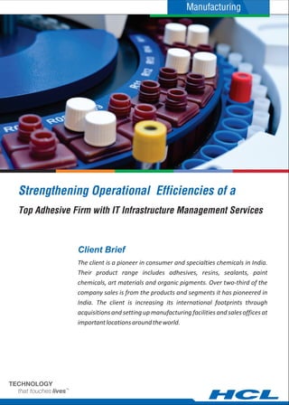 Manufacturing




Strengthening Operational Efficiencies of a
Top Adhesive Firm with IT Infrastructure Management Services



              Client Brief
              The client is a pioneer in consumer and specialties chemicals in India.
              Their product range includes adhesives, resins, sealants, paint
              chemicals, art materials and organic pigments. Over two-third of the
              company sales is from the products and segments it has pioneered in
              India. The client is increasing its international footprints through
              acquisitions and setting up manufacturing facilities and sales offices at
              important locations around the world.
 