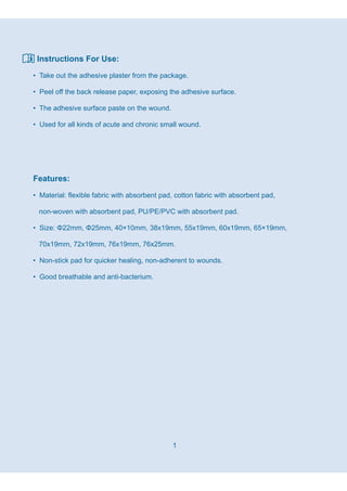 1
Instructions For Use:
• Take out the adhesive plaster from the package.
• Peel off the back release paper, exposing the adhesive surface.
• The adhesive surface paste on the wound.
• Used for all kinds of acute and chronic small wound.
Features:
• Material: flexible fabric with absorbent pad, cotton fabric with absorbent pad,
non-woven with absorbent pad, PU/PE/PVC with absorbent pad.
• Size: Φ22mm, Φ25mm, 40×10mm, 38x19mm, 55x19mm, 60x19mm, 65×19mm,
70x19mm, 72x19mm, 76x19mm, 76x25mm.
• Non-stick pad for quicker healing, non-adherent to wounds.
• Good breathable and anti-bacterium.
 