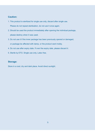 5
Caution:
1. This product is sterilized for single use only, discard after single use.
Please do not repeat sterilization, do not use it once again.
2. Should be used the product immediately after opening the individual package,
please destroy when it was used.
3. Do not use it if the inner package has been previously opened or damaged,
or package be affected with damp, or the product went moldy.
4. Do not use after expiry date. If over the expiry date, please discard it.
5. Sterile by ETO. Single use only. Latex free.
Storage:
Store in a cool, dry and dark place. Avoid direct sunlight.
 