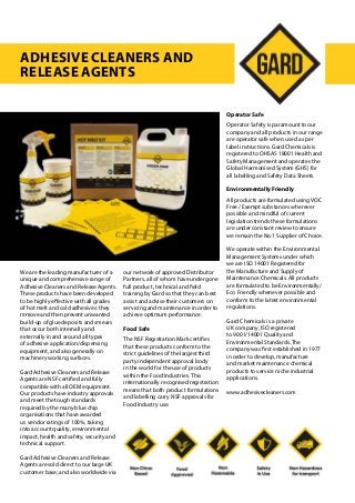 We are the leading manufacturer of a
unique and comprehensive range of
Adhesive Cleaners and Release Agents.
These products have been developed
to be highly effective with all grades
of hot melt and cold adhesives: they
remove and then prevent unwanted
build-up of glue deposits and smears
that occur both internally and
externally in and around all types
of adhesive application/dispensing
equipment, and also generally on
machinery working surfaces.
Gard Adhesive Cleaners and Release
Agents are NSF certified and fully
compatible with all OEM equipment.
Our products have industry approvals
and meet the tough standards
required by the many blue chip
organisations that have awarded
us vendor ratings of 100%, taking
into account quality, environmental
impact, health and safety, security and
technical support.
Gard Adhesive Cleaners and Release
Agents are sold direct to our large UK
customer base; and also worldwide via
our network of approved Distributor
Partners, all of whom have undergone
full product, technical and field
training by Gard so that they can best
assist and advise their customers on
servicing and maintenance in order to
achieve optimum performance.
Food Safe
The NSF Registration Mark certifies
that these products conform to the
strict guidelines of the largest third
party independent approval body
in the world for the use of products
within the Food Industries. This
internationally recognised registration
means that both product formulations
and labelling carry NSF approvals for
Food Industry use.
Operator Safe
Operator Safety is paramount to our
company and all products in our range
are operator safe when used as per
label instructions. Gard Chemicals is
registered to OHSAS 18001 Health and
Safety Management and operates the
Global Harmonised System (GHS) for
all labelling and Safety Data Sheets.
Environmentally Friendly
All products are formulated using VOC
Free / Exempt substances wherever
possible and mindful of current
legislation trends these formulations
are under constant review to ensure
we remain the No.1 Supplier of Choice.
We operate within the Environmental
Management Systems under which
we are ISO 14001 Registered for
the Manufacture and Supply of
Maintenance Chemicals. All products
are formulated to be Environmentally/
Eco Friendly whenever possible and
conform to the latest environmental
regulations.
Gard Chemicals is a private
UK company, ISO registered
to 9001/14001 Quality and
Environmental Standards. The
company was first established in 1977
in order to develop, manufacture
and market maintenance chemical
products to service niche industrial
applications.
www.adhesivecleaners.com
Adhesive Cleaners and
Release Agents
 