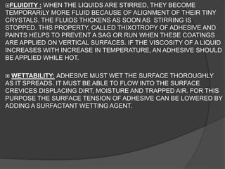 FLUIDITY : WHEN THE LIQUIDS ARE STIRRED, THEY BECOME
TEMPORARILY MORE FLUID BECAUSE OF ALIGNMENT OF THEIR TINY
CRYSTALS. THE FLUIDS THICKENS AS SOON AS STIRRING IS
STOPPED. THIS PROPERTY, CALLED THIXOTROPY OF ADHESIVE AND
PAINTS HELPS TO PREVENT A SAG OR RUN WHEN THESE COATINGS
ARE APPLIED ON VERTICAL SURFACES. IF THE VISCOSITY OF A LIQUID
INCREASES WITH INCREASE IN TEMPERATURE, AN ADHESIVE SHOULD
BE APPLIED WHILE HOT.
 WETTABILITY: ADHESIVE MUST WET THE SURFACE THOROUGHLY
AS IT SPREADS. IT MUST BE ABLE TO FLOW INTO THE SURFACE
CREVICES DISPLACING DIRT, MOISTURE AND TRAPPED AIR. FOR THIS
PURPOSE THE SURFACE TENSION OF ADHESIVE CAN BE LOWERED BY
ADDING A SURFACTANT WETTING AGENT.
 