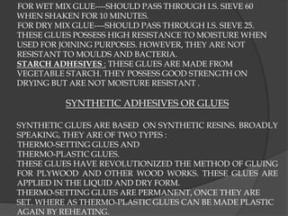 FOR WET MIX GLUE----SHOULD PASS THROUGH I.S. SIEVE 60
WHEN SHAKEN FOR 10 MINUTES.
FOR DRY MIX GLUE----SHOULD PASS THROUGH I.S. SIEVE 25.
THESE GLUES POSSESS HIGH RESISTANCE TO MOISTURE WHEN
USED FOR JOINING PURPOSES. HOWEVER, THEY ARE NOT
RESISTANT TO MOULDS AND BACTERIA.
STARCH ADHESIVES : THESE GLUES ARE MADE FROM
VEGETABLE STARCH. THEY POSSESS GOOD STRENGTH ON
DRYING BUT ARE NOT MOISTURE RESISTANT .
SYNTHETIC ADHESIVES OR GLUES
SYNTHETIC GLUES ARE BASED ON SYNTHETIC RESINS. BROADLY
SPEAKING, THEY ARE OF TWO TYPES :
THERMO-SETTING GLUES AND
THERMO-PLASTIC GLUES.
THESE GLUES HAVE REVOLUTIONIZED THE METHOD OF GLUING
FOR PLYWOOD AND OTHER WOOD WORKS. THESE GLUES ARE
APPLIED IN THE LIQUID AND DRY FORM.
THERMO-SETTING GLUES ARE PERMANENT, ONCE THEY ARE
SET. WHERE AS THERMO-PLASTIC GLUES CAN BE MADE PLASTIC
AGAIN BY REHEATING.
 