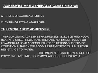ADHESIVES ARE GENERALLY CLASSIFIED AS:
 THERMOPLASTIC ADHESIVES
 THERMOSETTING ADHESIVES
THERMOPLASTIC ADHESIVES:
THERMOPLASTIC ADHESIVES ARE FUSIBLE, SOLUBLE, AND POOR
HEAT AND CREEP RESISTANT. THEY ARE NORMALLY USED FOR
LOW/MEDIUM LOAD ASSEMBLIES UNDER RESONABLE SERVICE
CONDITIONS. THEY HAVE GOOD RESISTANCE TO OILS BUT POOR
RESISTANCE TO WATER.
THERMOPLASTIC ADHESIVES INCLUDE
POLYVINYL ACETATE, POLY VIMYL ALCOHOL, POLYACRYLA
 