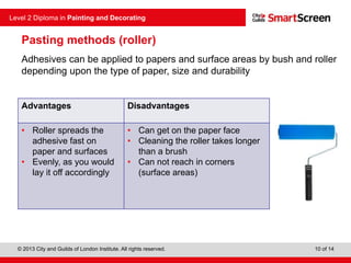 © 2013 City and Guilds of London Institute. All rights reserved.
Level 2 Diploma in Painting and Decorating
10 of 14
Pasting methods (roller)
Adhesives can be applied to papers and surface areas by bush and roller
depending upon the type of paper, size and durability
Advantages Disadvantages
• Roller spreads the
adhesive fast on
paper and surfaces
• Evenly, as you would
lay it off accordingly
• Can get on the paper face
• Cleaning the roller takes longer
than a brush
• Can not reach in corners
(surface areas)
 