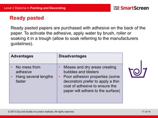 © 2013 City and Guilds of London Institute. All rights reserved.
Level 2 Diploma in Painting and Decorating
11 of 14
Ready pasted
Ready pasted papers are purchased with adhesive on the back of the
paper. To activate the adhesive, apply water by brush, roller or
soaking it in a trough (allow to soak referring to the manufacturers
guidelines).
Advantages Disadvantages
• No mess from
adhesive
• Hang several lengths
faster
• Misses and dry areas creating
bubbles and blisters
• Poor adhesion properties (some
decorators prefer to apply a thin
coat of adhesive to ensure the
paper will adhere to the surface)
 